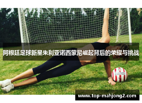 阿根廷足球新星朱利亚诺西蒙尼崛起背后的荣耀与挑战