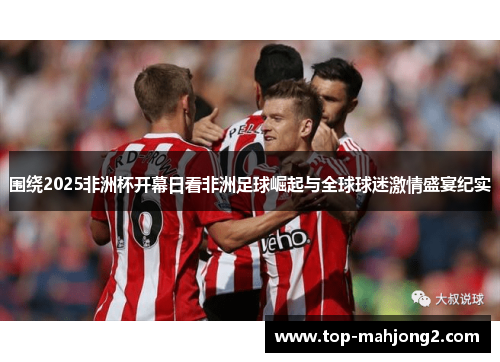 围绕2025非洲杯开幕日看非洲足球崛起与全球球迷激情盛宴纪实
