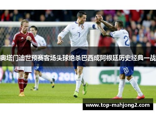 奥塔门迪世预赛客场头球绝杀巴西成阿根廷历史经典一战