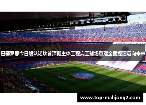 巴塞罗那今日确认诺坎普顶棚主体工程完工球场重建全面提速迈向未来