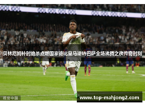 贝林厄姆补时绝杀点燃国家德比皇马逆转巴萨全场沸腾之夜传奇时刻