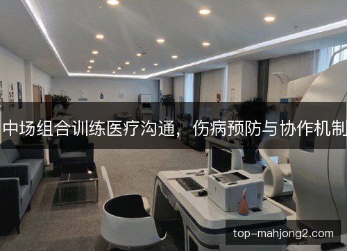 中场组合训练医疗沟通，伤病预防与协作机制